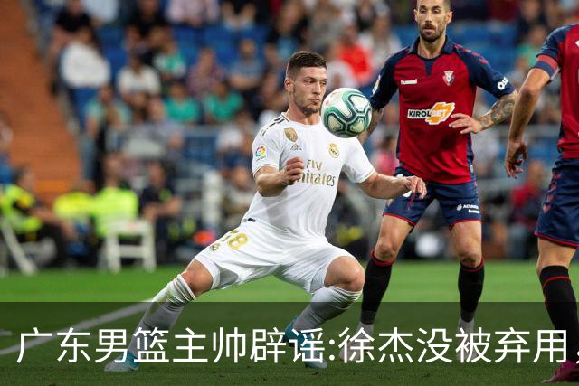 广东男篮主帅辟谣:徐杰没被弃用，只是身体问题，他能做很多贡献