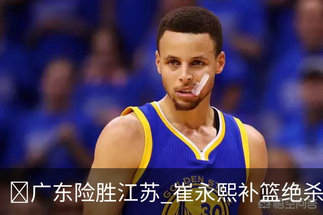 🏀广东险胜江苏 崔永熙补篮绝杀 杨溢12分 庞峥麟16中4